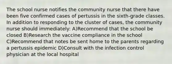 The school nurse notifies the community nurse that there have been five confirmed cases of pertussis in the sixth-grade classes. In addition to responding to the cluster of cases, the community nurse should immediately: A)Recommend that the school be closed B)Research the vaccine compliance in the school C)Recommend that notes be sent home to the parents regarding a pertussis epidemic D)Consult with the infection control physician at the local hospital