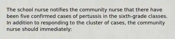 The school nurse notifies the community nurse that there have been five confirmed cases of pertussis in the sixth-grade classes. In addition to responding to the cluster of cases, the community nurse should immediately: