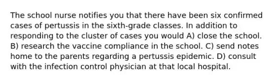 The school nurse notifies you that there have been six confirmed cases of pertussis in the sixth-grade classes. In addition to responding to the cluster of cases you would A) close the school. B) research the vaccine compliance in the school. C) send notes home to the parents regarding a pertussis epidemic. D) consult with the infection control physician at that local hospital.