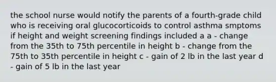 the school nurse would notify the parents of a fourth-grade child who is receiving oral glucocorticoids to control asthma smptoms if height and weight screening findings included a a - change from the 35th to 75th percentile in height b - change from the 75th to 35th percentile in height c - gain of 2 lb in the last year d - gain of 5 lb in the last year