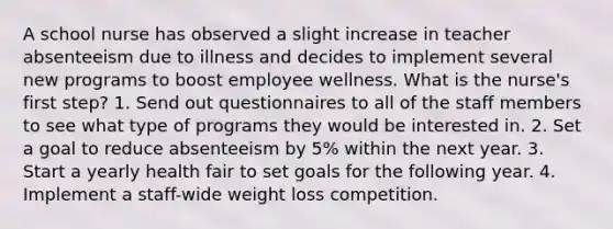 A school nurse has observed a slight increase in teacher absenteeism due to illness and decides to implement several new programs to boost employee wellness. What is the nurse's first step? 1. Send out questionnaires to all of the staff members to see what type of programs they would be interested in. 2. Set a goal to reduce absenteeism by 5% within the next year. 3. Start a yearly health fair to set goals for the following year. 4. Implement a staff-wide weight loss competition.