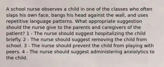 A school nurse observes a child in one of the classes who often slaps his own face, bangs his head against the wall, and uses repetitive language patterns. What appropriate suggestion should the nurse give to the parents and caregivers of the patient? 1 - The nurse should suggest hospitalizing the child briefly. 2 - The nurse should suggest removing the child from school. 3 - The nurse should prevent the child from playing with peers. 4 - The nurse should suggest administering anxiolytics to the child.