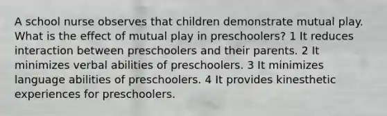 A school nurse observes that children demonstrate mutual play. What is the effect of mutual play in preschoolers? 1 It reduces interaction between preschoolers and their parents. 2 It minimizes verbal abilities of preschoolers. 3 It minimizes language abilities of preschoolers. 4 It provides kinesthetic experiences for preschoolers.