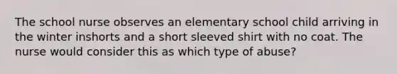 The school nurse observes an elementary school child arriving in the winter inshorts and a short sleeved shirt with no coat. The nurse would consider this as which type of abuse?