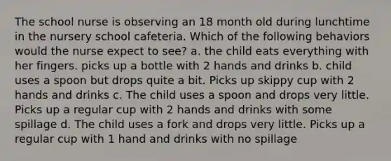 The school nurse is observing an 18 month old during lunchtime in the nursery school cafeteria. Which of the following behaviors would the nurse expect to see? a. the child eats everything with her fingers. picks up a bottle with 2 hands and drinks b. child uses a spoon but drops quite a bit. Picks up skippy cup with 2 hands and drinks c. The child uses a spoon and drops very little. Picks up a regular cup with 2 hands and drinks with some spillage d. The child uses a fork and drops very little. Picks up a regular cup with 1 hand and drinks with no spillage