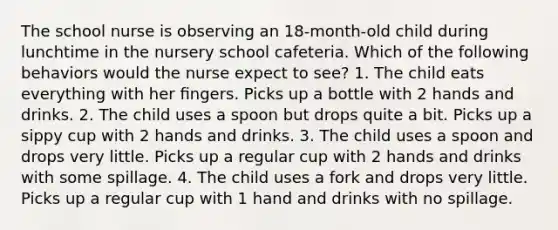 The school nurse is observing an 18-month-old child during lunchtime in the nursery school cafeteria. Which of the following behaviors would the nurse expect to see? 1. The child eats everything with her ﬁngers. Picks up a bottle with 2 hands and drinks. 2. The child uses a spoon but drops quite a bit. Picks up a sippy cup with 2 hands and drinks. 3. The child uses a spoon and drops very little. Picks up a regular cup with 2 hands and drinks with some spillage. 4. The child uses a fork and drops very little. Picks up a regular cup with 1 hand and drinks with no spillage.