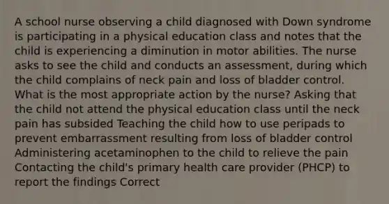 A school nurse observing a child diagnosed with Down syndrome is participating in a physical education class and notes that the child is experiencing a diminution in motor abilities. The nurse asks to see the child and conducts an assessment, during which the child complains of neck pain and loss of bladder control. What is the most appropriate action by the nurse? Asking that the child not attend the physical education class until the neck pain has subsided Teaching the child how to use peripads to prevent embarrassment resulting from loss of bladder control Administering acetaminophen to the child to relieve the pain Contacting the child's primary health care provider (PHCP) to report the findings Correct