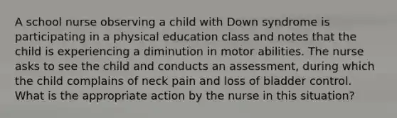 A school nurse observing a child with Down syndrome is participating in a physical education class and notes that the child is experiencing a diminution in motor abilities. The nurse asks to see the child and conducts an assessment, during which the child complains of neck pain and loss of bladder control. What is the appropriate action by the nurse in this situation?