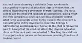 A school nurse observing a child with Down syndrome is participating in a physical education class and notes that the child is experiencing a diminution in motor abilities. The nurse asks to see the child and conducts an assessment, during which the child complains of neck pain and loss of bladder control. What is the appropriate action by the nurse in this situation? A. Contacting the child's physician to report the findings B. Administering acetaminophen (Tylenol) to the child to relieve the pain C. Asking that the child not attend the physical education class until the neck pain has subsided D. Teaching the child how to use peripads to prevent embarrassment resulting from loss of bladder control