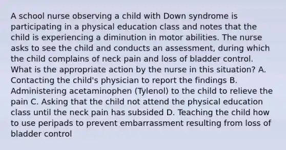 A school nurse observing a child with Down syndrome is participating in a physical education class and notes that the child is experiencing a diminution in motor abilities. The nurse asks to see the child and conducts an assessment, during which the child complains of neck pain and loss of bladder control. What is the appropriate action by the nurse in this situation? A. Contacting the child's physician to report the findings B. Administering acetaminophen (Tylenol) to the child to relieve the pain C. Asking that the child not attend the physical education class until the neck pain has subsided D. Teaching the child how to use peripads to prevent embarrassment resulting from loss of bladder control