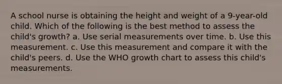 A school nurse is obtaining the height and weight of a 9-year-old child. Which of the following is the best method to assess the child's growth? a. Use serial measurements over time. b. Use this measurement. c. Use this measurement and compare it with the child's peers. d. Use the WHO growth chart to assess this child's measurements.