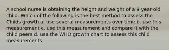 A school nurse is obtaining the height and weight of a 9-year-old child. Which of the following is the best method to assess the Childs growth a. use several measurements over time b. use this measurement c. use this measurement and compare it with the child peers d. use the WHO growth chart to assess this child measurements