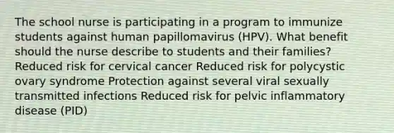 The school nurse is participating in a program to immunize students against human papillomavirus (HPV). What benefit should the nurse describe to students and their families? Reduced risk for cervical cancer Reduced risk for polycystic ovary syndrome Protection against several viral sexually transmitted infections Reduced risk for pelvic inflammatory disease (PID)