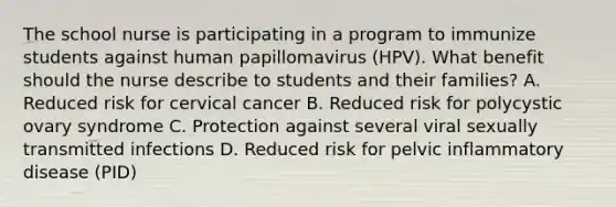 The school nurse is participating in a program to immunize students against human papillomavirus (HPV). What benefit should the nurse describe to students and their families? A. Reduced risk for cervical cancer B. Reduced risk for polycystic ovary syndrome C. Protection against several viral sexually transmitted infections D. Reduced risk for pelvic inflammatory disease (PID)