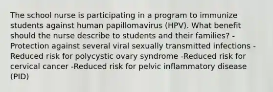 The school nurse is participating in a program to immunize students against human papillomavirus (HPV). What benefit should the nurse describe to students and their families? -Protection against several viral sexually transmitted infections -Reduced risk for polycystic ovary syndrome -Reduced risk for cervical cancer -Reduced risk for pelvic inflammatory disease (PID)