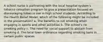 A school nurse is partnering with the local hospital system's tobacco cessation program to give a presentation focused on discouraging tobacco use in high school students. According to the Health Belief Model, which of the following might be included in the presentation? a. The benefits to not smoking when engaging in sports and other activities b. The school's no smoking policy c. The need for social support to abstain from smoking d. The local town ordinance regarding smoking bans in certain public spaces