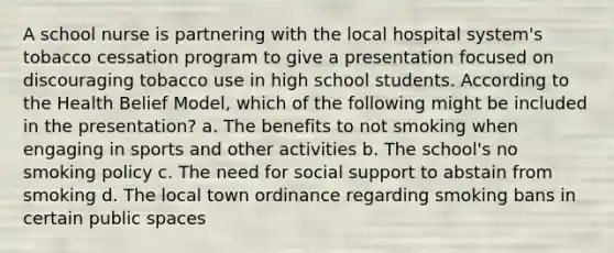 A school nurse is partnering with the local hospital system's tobacco cessation program to give a presentation focused on discouraging tobacco use in high school students. According to the Health Belief Model, which of the following might be included in the presentation? a. The benefits to not smoking when engaging in sports and other activities b. The school's no smoking policy c. The need for social support to abstain from smoking d. The local town ordinance regarding smoking bans in certain public spaces