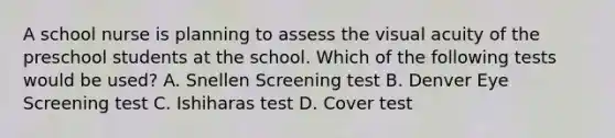 A school nurse is planning to assess the visual acuity of the preschool students at the school. Which of the following tests would be used? A. Snellen Screening test B. Denver Eye Screening test C. Ishiharas test D. Cover test