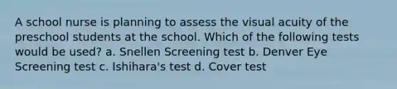 A school nurse is planning to assess the visual acuity of the preschool students at the school. Which of the following tests would be used? a. Snellen Screening test b. Denver Eye Screening test c. Ishihara's test d. Cover test