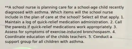 **A school nurse is planning care for a school-age child recently diagnosed with asthma. Which items will the school nurse include in the plan of care at the school? Select all that apply. 1. Maintain a log of quick-relief medication administration. 2. Call the parents if quick-relief medications work appropriately. 3. Assess for symptoms of exercise-induced bronchospasm. 4. Coordinate education of the childs teachers. 5. Conduct a support group for all children with asthma.