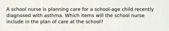 A school nurse is planning care for a school-age child recently diagnosed with asthma. Which items will the school nurse include in the plan of care at the school?