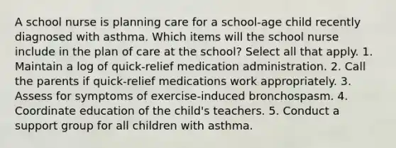 A school nurse is planning care for a school-age child recently diagnosed with asthma. Which items will the school nurse include in the plan of care at the school? Select all that apply. 1. Maintain a log of quick-relief medication administration. 2. Call the parents if quick-relief medications work appropriately. 3. Assess for symptoms of exercise-induced bronchospasm. 4. Coordinate education of the child's teachers. 5. Conduct a support group for all children with asthma.