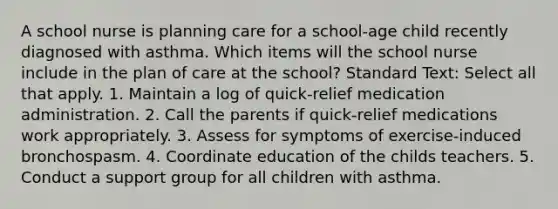 A school nurse is planning care for a school-age child recently diagnosed with asthma. Which items will the school nurse include in the plan of care at the school? Standard Text: Select all that apply. 1. Maintain a log of quick-relief medication administration. 2. Call the parents if quick-relief medications work appropriately. 3. Assess for symptoms of exercise-induced bronchospasm. 4. Coordinate education of the childs teachers. 5. Conduct a support group for all children with asthma.