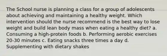 The School nurse is planning a class for a group of adolescents about achieving and maintaining a healthy weight. Which intervention should the nurse recommend is the best way to lose weight and build lean body mass when eating a healthy diet? a. Consuming a high-protein foods b. Performing aerobic exercises 20-30 minutes c. Eating snacks three times a day d. Supplementing with dietary shakes