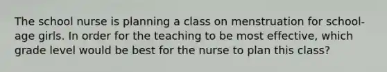 The school nurse is planning a class on menstruation for school-age girls. In order for the teaching to be most effective, which grade level would be best for the nurse to plan this class?