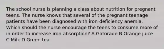 The school nurse is planning a class about nutrition for pregnant teens. The nurse knows that several of the pregnant teenage patients have been diagnosed with iron-deficiency anemia. Which should the nurse encourage the teens to consume more of in order to increase iron absorption? A.Gatorade B.Orange juice C.Milk D.Green tea