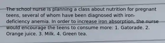 The school nurse is planning a class about nutrition for pregnant teens, several of whom have been diagnosed with iron-deficiency anemia. In order to increase iron absorption, the nurse would encourage the teens to consume more: 1. Gatorade. 2. Orange juice. 3. Milk. 4. Green tea.