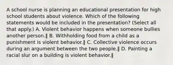 A school nurse is planning an educational presentation for high school students about violence. Which of the following statements would be included in the presentation? (Select all that apply.) A. Violent behavior happens when someone bullies another person.‖ B. Withholding food from a child as a punishment is violent behavior.‖ C. Collective violence occurs during an argument between the two people.‖ D. Painting a racial slur on a building is violent behavior.‖