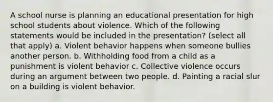 A school nurse is planning an educational presentation for high school students about violence. Which of the following statements would be included in the presentation? (select all that apply) a. Violent behavior happens when someone bullies another person. b. Withholding food from a child as a punishment is violent behavior c. Collective violence occurs during an argument between two people. d. Painting a racial slur on a building is violent behavior.