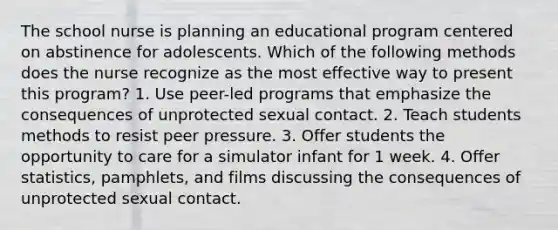 The school nurse is planning an educational program centered on abstinence for adolescents. Which of the following methods does the nurse recognize as the most effective way to present this program? 1. Use peer-led programs that emphasize the consequences of unprotected sexual contact. 2. Teach students methods to resist peer pressure. 3. Offer students the opportunity to care for a simulator infant for 1 week. 4. Offer statistics, pamphlets, and films discussing the consequences of unprotected sexual contact.