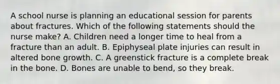 A school nurse is planning an educational session for parents about fractures. Which of the following statements should the nurse make? A. Children need a longer time to heal from a fracture than an adult. B. Epiphyseal plate injuries can result in altered bone growth. C. A greenstick fracture is a complete break in the bone. D. Bones are unable to bend, so they break.