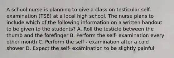 A school nurse is planning to give a class on testicular self- examination (TSE) at a local high school. The nurse plans to include which of the following information on a written handout to be given to the students? A. Roll the testicle between the thumb and the forefinger B. Perform the self- examination every other month C. Perform the self - examination after a cold shower D. Expect the self- examination to be slightly painful