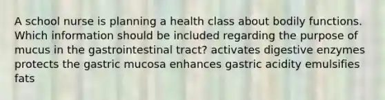 A school nurse is planning a health class about bodily functions. Which information should be included regarding the purpose of mucus in the gastrointestinal tract? activates digestive enzymes protects the gastric mucosa enhances gastric acidity emulsifies fats