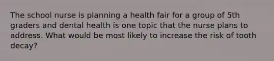 The school nurse is planning a health fair for a group of 5th graders and dental health is one topic that the nurse plans to address. What would be most likely to increase the risk of tooth decay?