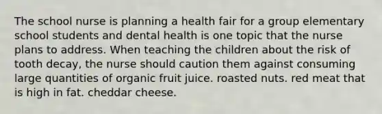 The school nurse is planning a health fair for a group elementary school students and dental health is one topic that the nurse plans to address. When teaching the children about the risk of tooth decay, the nurse should caution them against consuming large quantities of organic fruit juice. roasted nuts. red meat that is high in fat. cheddar cheese.