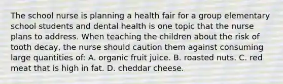 The school nurse is planning a health fair for a group elementary school students and dental health is one topic that the nurse plans to address. When teaching the children about the risk of tooth decay, the nurse should caution them against consuming large quantities of: A. organic fruit juice. B. roasted nuts. C. red meat that is high in fat. D. cheddar cheese.