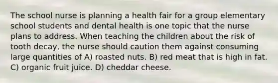 The school nurse is planning a health fair for a group elementary school students and dental health is one topic that the nurse plans to address. When teaching the children about the risk of tooth decay, the nurse should caution them against consuming large quantities of A) roasted nuts. B) red meat that is high in fat. C) organic fruit juice. D) cheddar cheese.