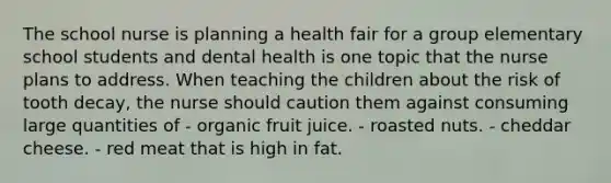 The school nurse is planning a health fair for a group elementary school students and dental health is one topic that the nurse plans to address. When teaching the children about the risk of tooth decay, the nurse should caution them against consuming large quantities of - organic fruit juice. - roasted nuts. - cheddar cheese. - red meat that is high in fat.