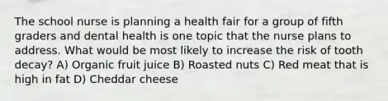 The school nurse is planning a health fair for a group of fifth graders and dental health is one topic that the nurse plans to address. What would be most likely to increase the risk of tooth decay? A) Organic fruit juice B) Roasted nuts C) Red meat that is high in fat D) Cheddar cheese