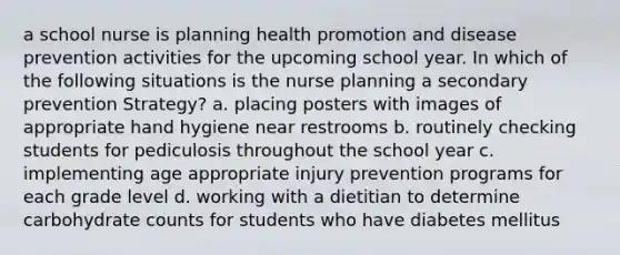 a school nurse is planning health promotion and disease prevention activities for the upcoming school year. In which of the following situations is the nurse planning a secondary prevention Strategy? a. placing posters with images of appropriate hand hygiene near restrooms b. routinely checking students for pediculosis throughout the school year c. implementing age appropriate injury prevention programs for each grade level d. working with a dietitian to determine carbohydrate counts for students who have diabetes mellitus