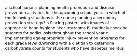 a school nurse is planning health promotion and disease prevention activities for the upcoming school year. in which of the following situations is the nurse planning a secondary prevention strategy? a.Placing posters with images of appropriate hand hygiene near restrooms B. routinely checking students for pediculosis throughout the school year c. implementing age‑appropriate injury prevention programs for each grade level d.Working with a dietitian to determine carbohydrate counts for students who have diabetes mellitus