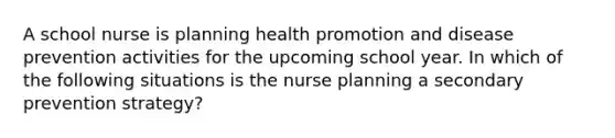 A school nurse is planning health promotion and disease prevention activities for the upcoming school year. In which of the following situations is the nurse planning a secondary prevention strategy?