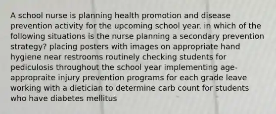 A school nurse is planning health promotion and disease prevention activity for the upcoming school year. in which of the following situations is the nurse planning a secondary prevention strategy? placing posters with images on appropriate hand hygiene near restrooms routinely checking students for pediculosis throughout the school year implementing age-appropraite injury prevention programs for each grade leave working with a dietician to determine carb count for students who have diabetes mellitus