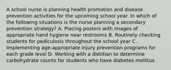 A school nurse is planning health promotion and disease prevention activities for the upcoming school year. In which of the following situations is the nurse planning a secondary prevention strategy? A. Placing posters with images of appropriate hand hygiene near restrooms B. Routinely checking students for pediculosis throughout the school year C. Implementing age-appropriate injury prevention programs for each grade level D. Working with a dietitian to determine carbohydrate counts for students who have diabetes mellitus