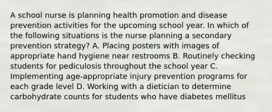 A school nurse is planning health promotion and disease prevention activities for the upcoming school year. In which of the following situations is the nurse planning a secondary prevention strategy? A. Placing posters with images of appropriate hand hygiene near restrooms B. Routinely checking students for pediculosis throughout the school year C. Implementing age-appropriate injury prevention programs for each grade level D. Working with a dietician to determine carbohydrate counts for students who have diabetes mellitus