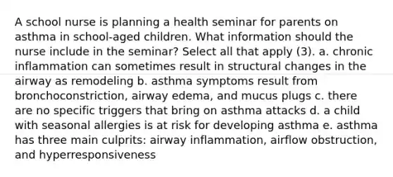 A school nurse is planning a health seminar for parents on asthma in school-aged children. What information should the nurse include in the seminar? Select all that apply (3). a. chronic inflammation can sometimes result in structural changes in the airway as remodeling b. asthma symptoms result from bronchoconstriction, airway edema, and mucus plugs c. there are no specific triggers that bring on asthma attacks d. a child with seasonal allergies is at risk for developing asthma e. asthma has three main culprits: airway inflammation, airflow obstruction, and hyperresponsiveness